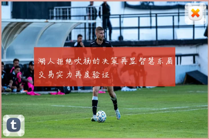湖人拒绝吹杨的决策再显智慧东眉交易实力再度验证