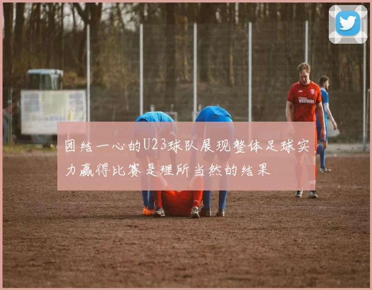 团结一心的U23球队展现整体足球实力赢得比赛是理所当然的结果