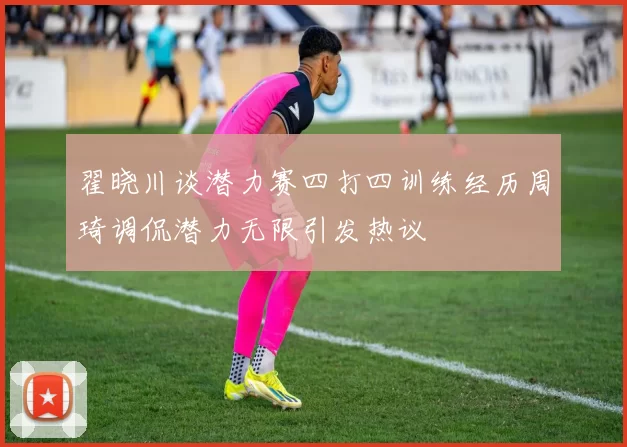 翟晓川谈潜力赛四打四训练经历周琦调侃潜力无限引发热议