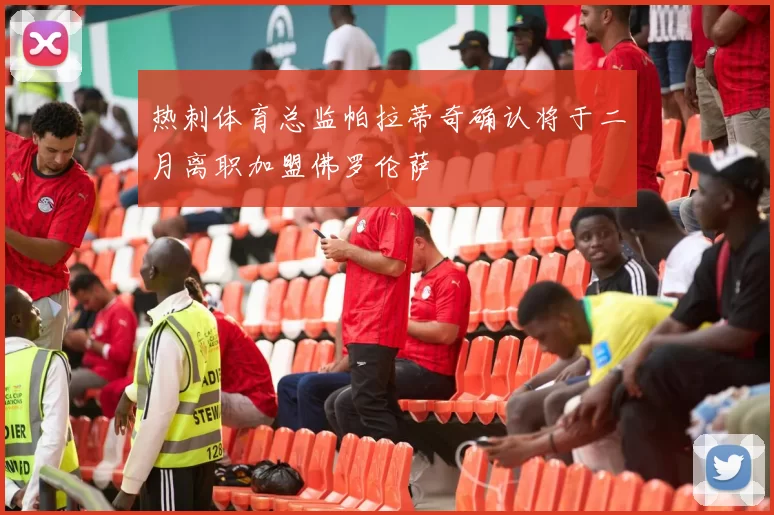 热刺体育总监帕拉蒂奇确认将于二月离职加盟佛罗伦萨