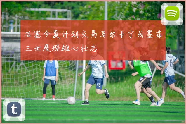 活塞今夏计划交易马尔卡宁或墨菲三世展现雄心壮志
