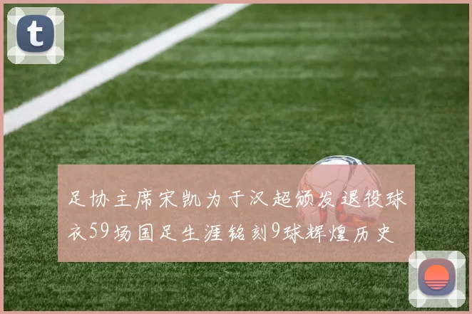 足协主席宋凯为于汉超颁发退役球衣59场国足生涯铭刻9球辉煌历史
